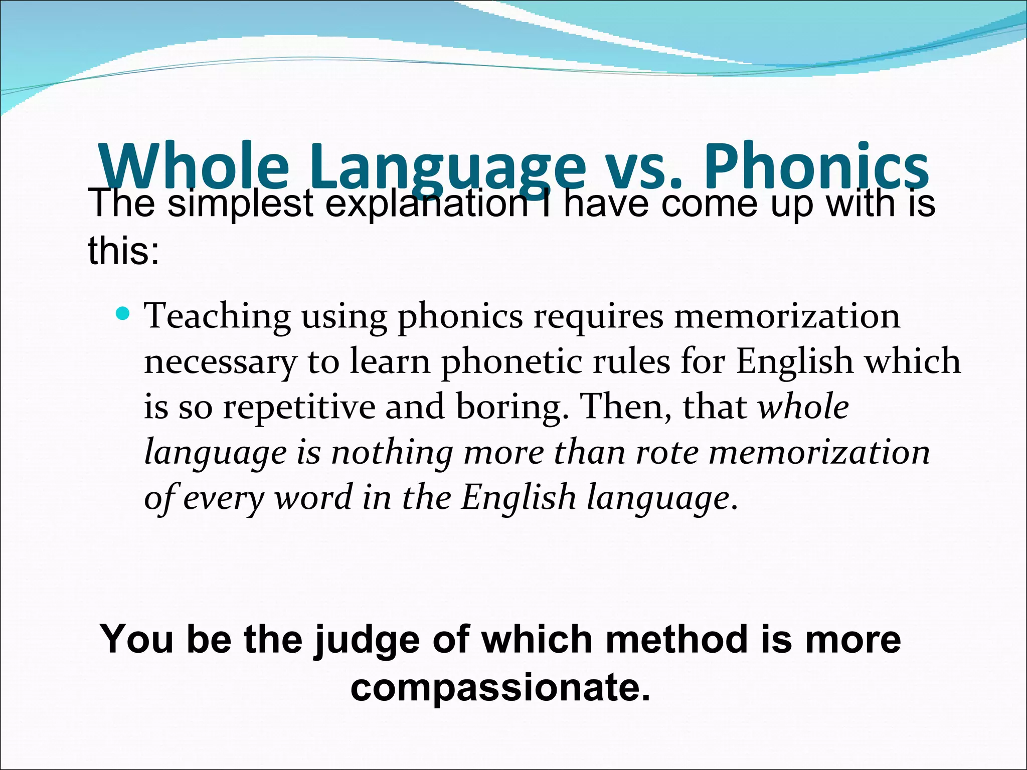 Whole Language vs. Phonics Teaching using phonics requires memorization necessary to learn phonetic rules for English which is so repetitive and boring. Then, that  whole language is nothing more than rote memorization of every word in the English language .  The simplest explanation I have come up with is this:  You be the judge of which method is more compassionate. 