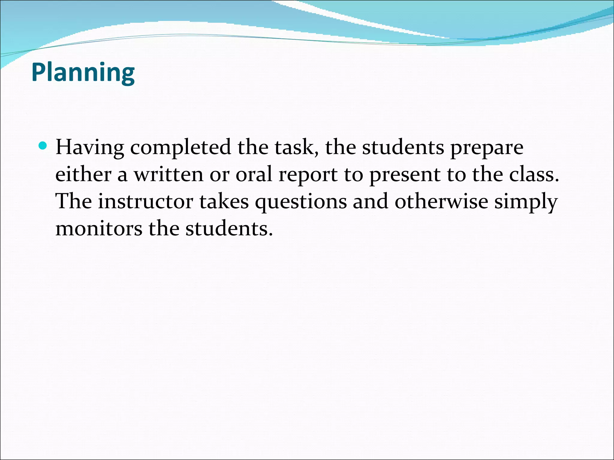 Planning Having completed the task, the students prepare either a written or oral report to present to the class. The instructor takes questions and otherwise simply monitors the students. 