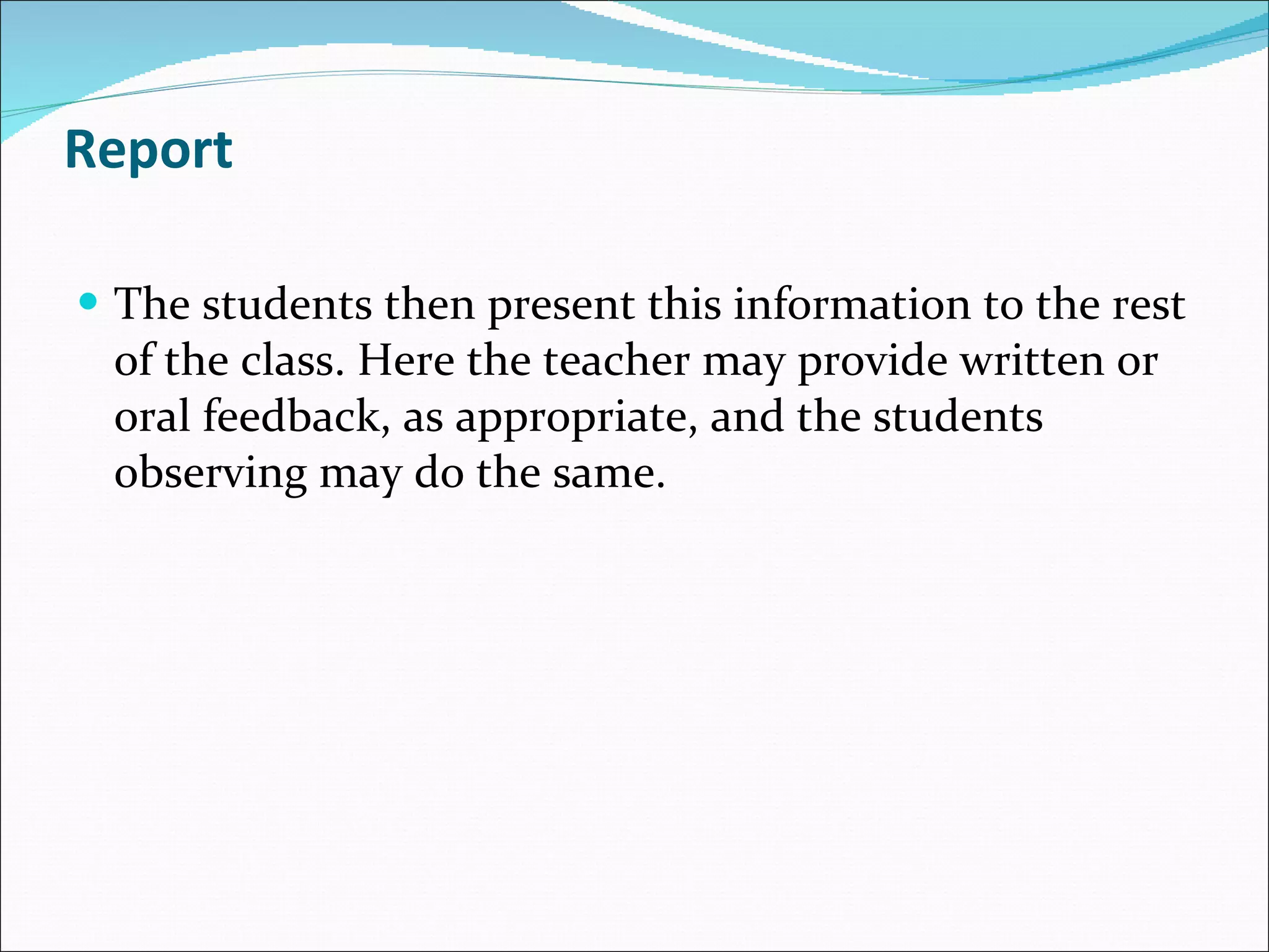 Report The students then present this information to the rest of the class. Here the teacher may provide written or oral feedback, as appropriate, and the students observing may do the same. 