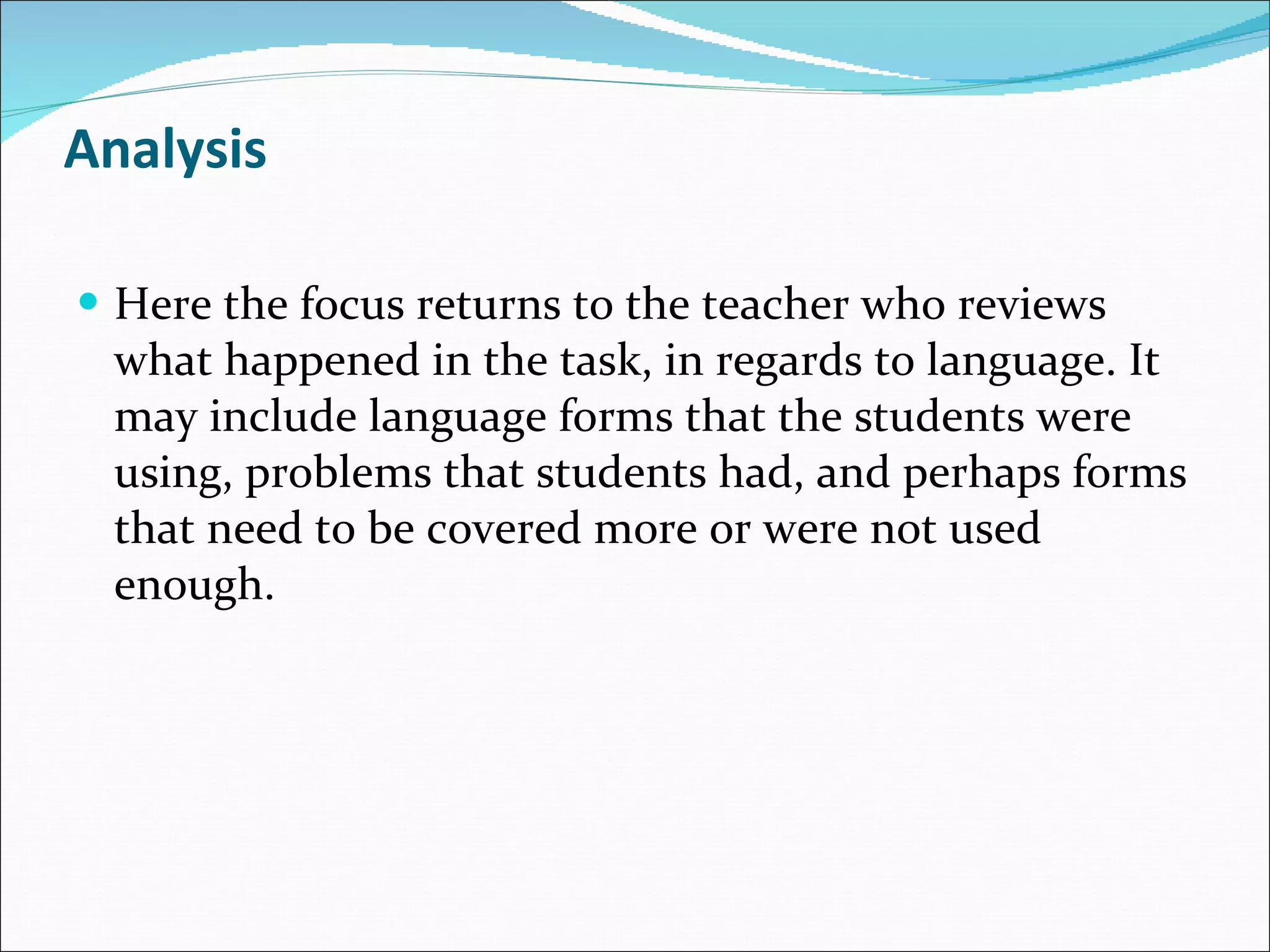 Analysis Here the focus returns to the teacher who reviews what happened in the task, in regards to language. It may include language forms that the students were using, problems that students had, and perhaps forms that need to be covered more or were not used enough. 
