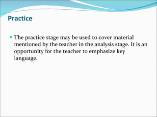 Practice The practice stage may be used to cover material mentioned by the teacher in the analysis stage. It is an opportunity for the teacher to emphasize key language. 