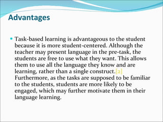 Advantages Task-based learning is advantageous to the student because it is more student-centered. Although the teacher may present language in the pre-task, the students are free to use what they want. This allows them to use all the language they know and are learning, rather than a single construct. [2]  Furthermore, as the tasks are supposed to be familiar to the students, students are more likely to be engaged, which may further motivate them in their language learning. 
