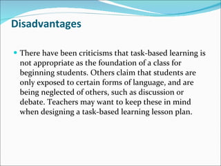 Disadvantages There have been criticisms that task-based learning is not appropriate as the foundation of a class for beginning students. Others claim that students are only exposed to certain forms of language, and are being neglected of others, such as discussion or debate. Teachers may want to keep these in mind when designing a task-based learning lesson plan. 