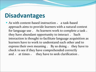 Disadvantages As with content-based instruction ， a task-based approach aims to provide learners with a natural context for language use ． As learners work to complete a task ， they have abundant opportunity to interact ． Such interaction is thought to facilitate language acquisition as learners have to work to understand each other and to express their own meaning ． By so doing ， they have to check to see if they have comprehended correctly and ， at times ，  they have to seek clarification ． 