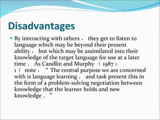 Disadvantages By interacting with others ， they get to listen to language which may be beyond their present ability ， but which may be assimilated into their knowledge of the target language for use at a later time ． As Candlin and Murphy （ 1987 ： 1 ） note ，“ The central purpose we are concerned with is language learning ， and task present this in the form of a problem-solving negotiation between knowledge that the learner holds and new knowledge ．”  