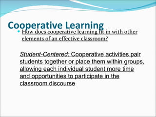 Cooperative Learning How does cooperative learning fit in with other elements of an effective classroom? Student-Centered:  Cooperative activities pair students together or place them within groups, allowing each individual student more time and opportunities to participate in the classroom discourse 