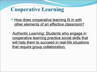 Cooperative Learning How does cooperative learning fit in with other elements of an effective classroom? Authentic Learning:  Students who engage in cooperative learning practice social skills that will help them to succeed in real-life situations that require group collaboration. 