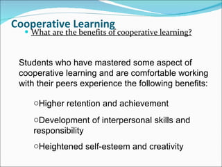 Cooperative Learning What are the benefits of cooperative learning? Students who have mastered some aspect of cooperative learning and are comfortable working with their peers experience the following benefits: Higher retention and achievement  Development of interpersonal skills and responsibility  Heightened self-esteem and creativity 