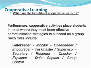 Cooperative Learning What are the benefits of cooperative learning? Furthermore, cooperative activities place students in roles where they must learn effective communication strategies to succeed as a group. Such roles include: Gatekeeper / Monitor - Cheerleader / Encourager - Taskmaster / Supervisor - Secretary / Recorder - Checker / Explainer - Quiet Captain / Group Control 