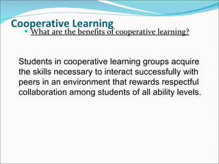 Cooperative Learning What are the benefits of cooperative learning? Students in cooperative learning groups acquire the skills necessary to interact successfully with peers in an environment that rewards respectful collaboration among students of all ability levels. 