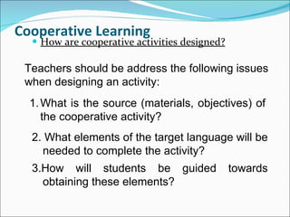 Cooperative Learning How are cooperative activities designed? Teachers should be address the following issues when designing an activity: What is the source (materials, objectives) of the cooperative activity? 2. What elements of the target language will be needed to complete the activity? 3.How will students be guided towards obtaining these elements? 