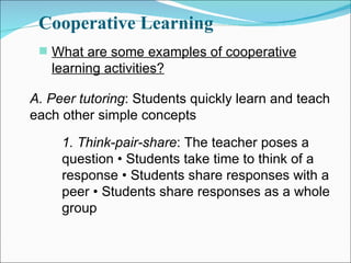 Cooperative Learning What are some examples of cooperative learning activities? A. Peer tutoring : Students quickly learn and teach each other simple concepts 1. Think-pair-share : The teacher poses a question • Students take time to think of a response • Students share responses with a peer • Students share responses as a whole group 