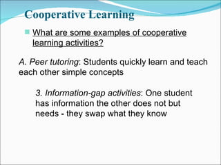 Cooperative Learning What are some examples of cooperative learning activities? A. Peer tutoring : Students quickly learn and teach each other simple concepts 3. Information-gap activities : One student has information the other does not but needs - they swap what they know 