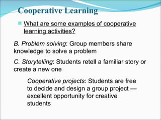 Cooperative Learning What are some examples of cooperative learning activities? B. Problem solving : Group members share knowledge to solve a problem C. Storytelling : Students retell a familiar story or create a new one Cooperative projects : Students are free to decide and design a group project — excellent opportunity for creative students 