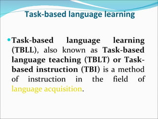 Task-based language learning Task-based language learning (TBLL) , also known as  Task-based language teaching (TBLT) or Task-based instruction (TBI)  is a method of instruction in the field of  language acquisition .  