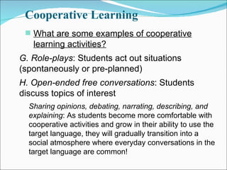 Cooperative Learning What are some examples of cooperative learning activities? G. Role-plays : Students act out situations (spontaneously or pre-planned) H. Open-ended free conversations : Students discuss topics of interest Sharing opinions, debating, narrating, describing, and explaining : As students become more comfortable with cooperative activities and grow in their ability to use the target language, they will gradually transition into a social atmosphere where everyday conversations in the target language are common! 