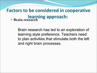Factors to be considered in cooperative learning approach:   Brain research   Brain research has led to an exploration of learning style preference. Teachers need to plan activities that stimulate both the left and right brain processes.  