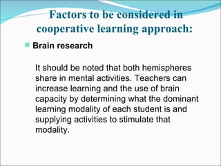 Factors to be considered in cooperative learning approach:   Brain research   It should be noted that both hemispheres share in mental activities. Teachers can increase learning and the use of brain capacity by determining what the dominant learning modality of each student is and supplying activities to stimulate that modality.  