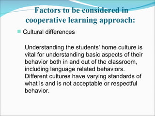 Factors to be considered in cooperative learning approach:   Cultural differences  Understanding the students' home culture is vital for understanding basic aspects of their behavior both in and out of the classroom, including language related behaviors. Different cultures have varying standards of what is and is not acceptable or respectful behavior.  
