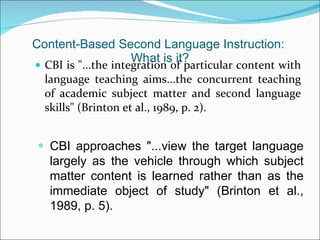 Content-Based Second Language Instruction:  What is it? CBI is "...the integration of particular content with language teaching aims...the concurrent teaching of academic subject matter and second language skills" (Brinton et al., 1989, p. 2). CBI approaches "...view the target language largely as the vehicle through which subject matter content is learned rather than as the immediate object of study" (Brinton et al., 1989, p. 5). 