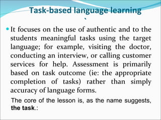 Task-based language learning ` It focuses on the use of authentic and to the students meaningful tasks using the target language; for example, visiting the doctor, conducting an interview, or calling customer services for help. Assessment is primarily based on task outcome (ie: the appropriate completion of tasks) rather than simply accuracy of language forms.  The   core of the lesson is, as the name suggests,  the task .: 