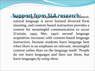 Support from SLA research:   Natural language acquisition occurs in context; natural language is never learned divorced from meaning, and content-based instruction provides a context for meaningful communication to occur (Curtain, 1995; Met, 1991); second language acquisition increases with content-based language instruction, because students learn language best when there is an emphasis on relevant, meaningful content rather than on the language itself; "People do not learn languages and then use them, but learn languages  by using them. 