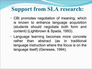Support from SLA research:   CBI promotes negotiation of meaning, which is known to enhance language acquisition (students should negotiate both form and content) (Lightbrown & Spada, 1993). Language learning becomes more concrete rather than abstract (as in traditional language instruction where the focus is on the language itself) (Genesee, 1994). 