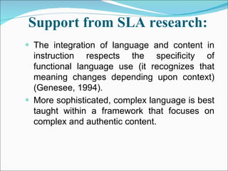 Support from SLA research:   The integration of language and content in instruction respects the specificity of functional language use (it recognizes that meaning changes depending upon context) (Genesee, 1994). More sophisticated, complex language is best taught within a framework that focuses on complex and authentic content. 