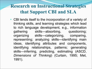 Research on Instructional Strategies that Support CBI and SLA CBI lends itself to the incorporation of a variety of thinking skills, and learning strategies which lead to rich language development, e.g., information gathering skills—absorbing, questioning; organizing skills—categorizing, comparing, representing; analyzing skills—identifying main ideas, identifying attributes and components, identifying relationships, patterns; generating skills—inferring, predicting, estimating (ASCD,  Dimensions of Thinking ) (Curtain, 1995; Met, 1991). 