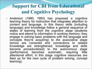 Support for CBI from Educational and Cognitive Psychology Anderson (1990; 1993) has proposed a cognitive learning theory for instruction that integrates attention to content and language. In this theory skills (including language) and knowledge follow a general sequence of states of learning from  the cognitive stage  (students notice and attend to information in working memory; they engage in solving basic problems with the language and concepts they're acquiring) to  the associative stage  (errors are corrected and connections to related knowledge are strengthened; knowledge and skills become proceduralized) to  the autonomous stage  (performance becomes automatic, requiring little attentional effort; in this stage cognitive resources are feed up for the next cycle of problem solving, concept learning). 