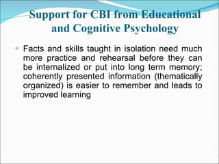 Support for CBI from Educational and Cognitive Psychology Facts and skills taught in isolation need much more practice and rehearsal before they can be internalized or put into long term memory; coherently presented information (thematically organized) is easier to remember and leads to improved learning  
