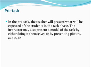 Pre-task In the pre-task, the teacher will present what will be expected of the students in the task phase. The instructor may also present a model of the task by either doing it themselves or by presenting picture, audio, or  