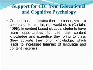Support for CBI from Educational and Cognitive Psychology Content-based instruction emphasizes a connection to real life, real world skills (Curtain, 1995); in content-based classes, students have more opportunities to use the content knowledge and expertise they bring to class (they activate their prior knowledge, which leads to increased learning of language and content material). 