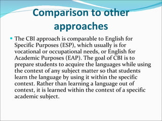 Comparison to other approaches The CBI approach is comparable to English for Specific Purposes (ESP), which usually is for vocational or occupational needs, or English for Academic Purposes (EAP). The goal of CBI is to prepare students to acquire the languages while using the context of any subject matter so that students learn the language by using it within the specific context. Rather than learning a language out of context, it is learned within the context of a specific academic subject. 