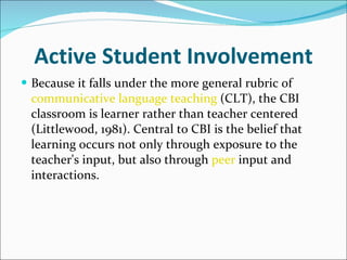 Active Student Involvement Because it falls under the more general rubric of  communicative language teaching  (CLT), the CBI classroom is learner rather than teacher centered (Littlewood, 1981). Central to CBI is the belief that learning occurs not only through exposure to the teacher's input, but also through  peer  input and interactions.  
