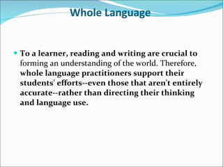 Whole Language   To a learner, reading and writing are crucial to  forming an understanding of the world. Therefore,  whole language practitioners support their students' efforts--even those that aren't entirely accurate--rather than directing their thinking and language use.   