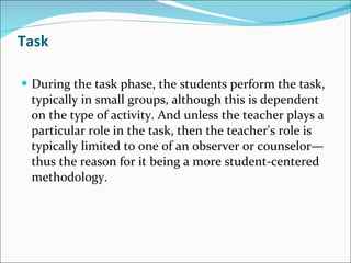 Task During the task phase, the students perform the task, typically in small groups, although this is dependent on the type of activity. And unless the teacher plays a particular role in the task, then the teacher's role is typically limited to one of an observer or counselor—thus the reason for it being a more student-centered methodology. 
