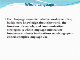Whole Language   Each language encounter, whether  oral or written,  builds more  knowledge about the world, the function of symbols, and communication strategies .  A whole language curriculum immerses students in situations requiring open-ended, complex language use.   