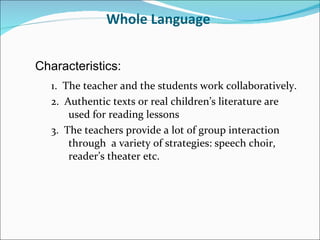 Whole Language  1.  The teacher and the students work collaboratively. 2.  Authentic texts or real children’s literature are used for reading lessons 3.  The teachers provide a lot of group interaction through  a variety of strategies: speech choir, reader’s theater etc. Characteristics: 