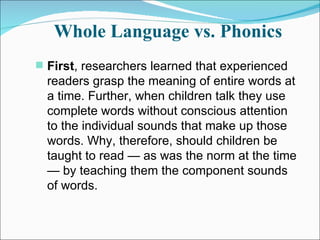 Whole Language vs. Phonics First , researchers learned that experienced readers grasp the meaning of entire words at a time. Further, when children talk they use complete words without conscious attention to the individual sounds that make up those words. Why, therefore, should children be taught to read — as was the norm at the time — by teaching them the component sounds of words.  