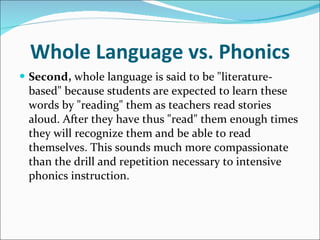 Whole Language vs. Phonics Second,  whole language is said to be "literature-based" because students are expected to learn these words by "reading" them as teachers read stories aloud. After they have thus "read" them enough times they will recognize them and be able to read themselves. This sounds much more compassionate than the drill and repetition necessary to intensive phonics instruction.  