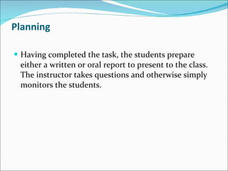 Planning Having completed the task, the students prepare either a written or oral report to present to the class. The instructor takes questions and otherwise simply monitors the students. 
