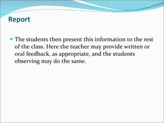 Report The students then present this information to the rest of the class. Here the teacher may provide written or oral feedback, as appropriate, and the students observing may do the same. 