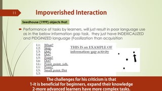  Performance of tasks by learners, will just result in poor language use
as in the below information gap task, they just have INDEXICALIZED
and PIDGINIZED language (Fossilization than acquisition
11
Seedhouse (1999) objects that:
 