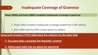 12
Sheen (2003) and Swan (2005) complains inadequate coverage of grammar
Long and Crookes (1993) defended this criticism by the idea that
 Focused tasks comprise the linguistic content
 Unfocused tasks has no place for grammar
 Sheen 2003 complains inadequate coverage of grammar in TBLT syllabus
 Swan 2005 insists that TBLT outlaws grammar syllabus.
 