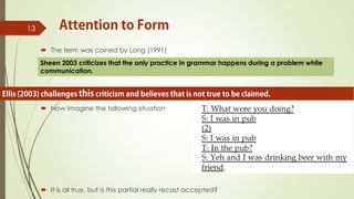  The term was coined by Long (1991)
 Now imagine the following situation
 It is all true, but is this partial really recast accepted?
13
Sheen 2003 criticizes that the only practice in grammar happens during a problem while
communication.
 