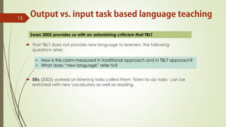  That TBLT does not provide new language to learners, the following
questions arise:
 Ellis (2003) worked on listening tasks called them ‘listen-to-do tasks’ can be
enriched with new vocabulary as well as reading.
15
• How is this claim measured in traditional approach and in TBLT approach?
• What does “new language” refer to?
Swan 2005 provides us with an astonishing criticism that TBLT
 