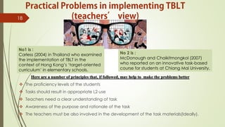 Here are a number of principles that, if followed, may help to make the problems better
 The proficiency levels of the students
 Tasks should result in appropriate L2 use
 Teachers need a clear understanding of task
 Awareness of the purpose and rationale of the task
 The teachers must be also involved in the development of the task materials(Ideally).
18
No1 is :
Carless (2004) in Thailand who examined
the implementation of TBLT in the
context of Hong Kong’s ‘target-oriented
curriculum’ in elementary schools.
No 2 is :
McDonough and Chaikitmongkol (2007)
who reported on an innovative task-based
course for students at Chiang Mai University.
 