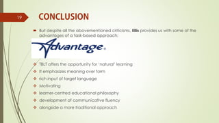  But despite all the abovementioned criticisms, Ellis provides us with some of the
advantages of a task-based approach;
 TBLT offers the opportunity for ‘natural’ learning
 It emphasizes meaning over form
 rich input of target language
 Motivating
 learner-centred educational philosophy
 development of communicative fluency
 alongside a more traditional approach
19
 