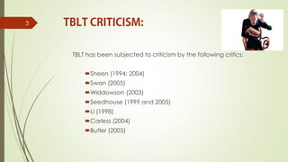 TBLT has been subjected to criticism by the following critics:
Sheen (1994; 2004)
Swan (2005)
Widdowson (2003)
Seedhouse (1999 and 2005)
Li (1998)
Carless (2004)
Butler (2005)
3
 